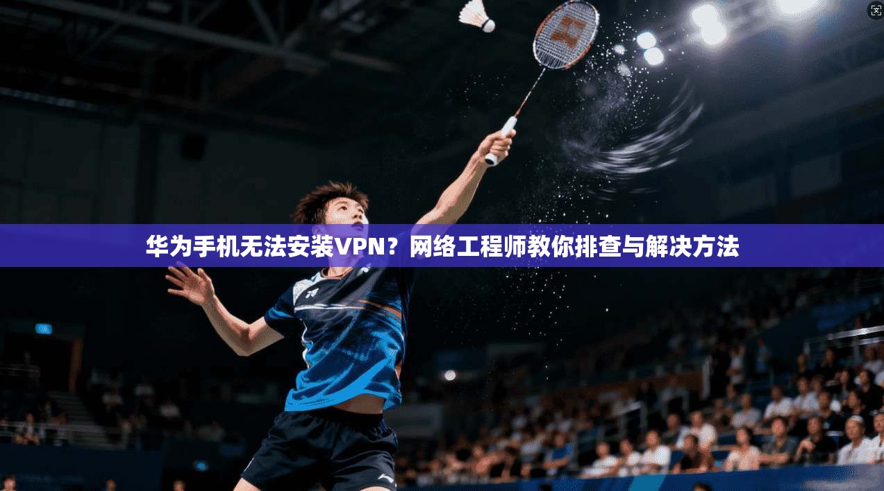 华为手机无法安装VPN？网络工程师教你排查与解决方法