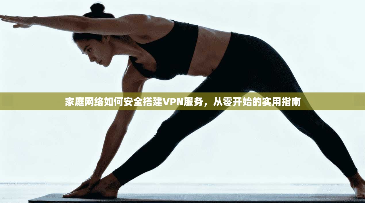 家庭网络如何安全搭建VPN服务，从零开始的实用指南