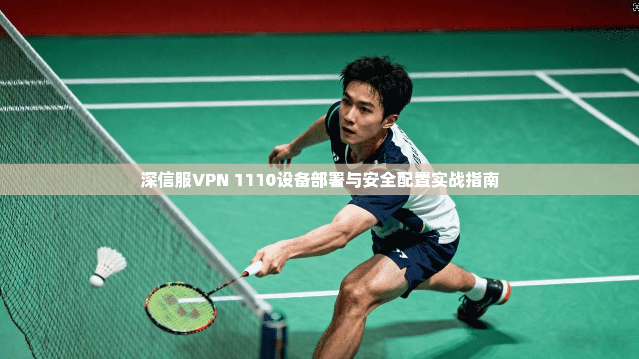 深信服VPN 1110设备部署与安全配置实战指南 深信服VPN 1110设备部署与安全配置实战指南