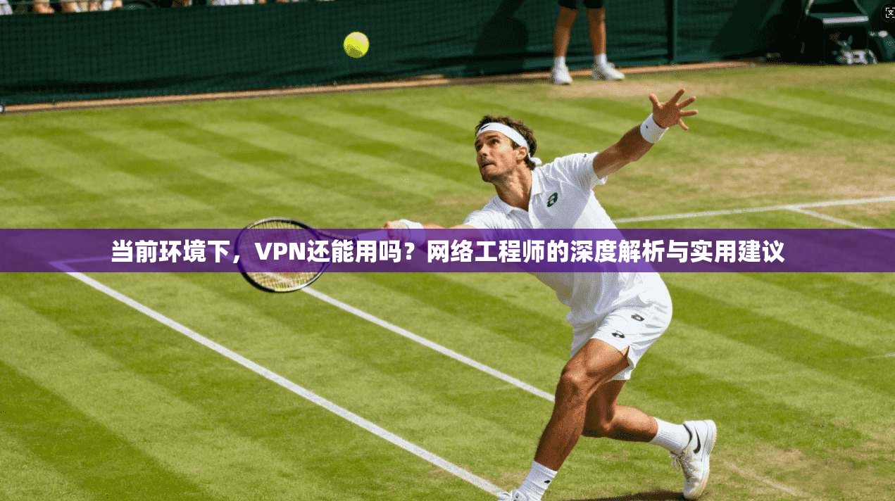 当前环境下,VPN还能用吗?网络工程师的深度解析与实用建议 当前环境下,VPN还能用吗?网络工程师的深度解析与实用建议