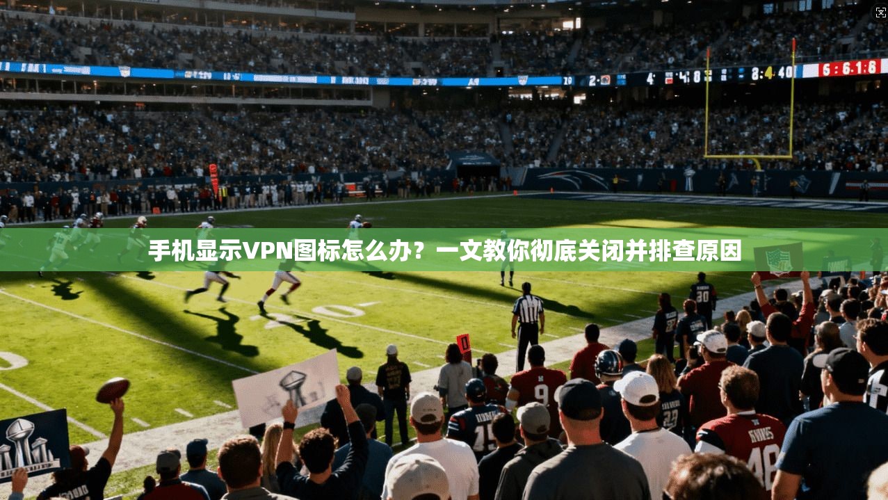 手机显示VPN图标怎么办？一文教你彻底关闭并排查原因