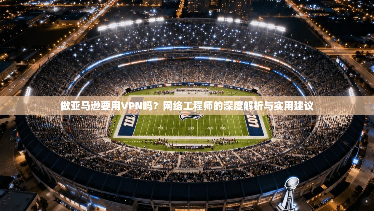做亚马逊要用VPN吗？网络工程师的深度解析与实用建议