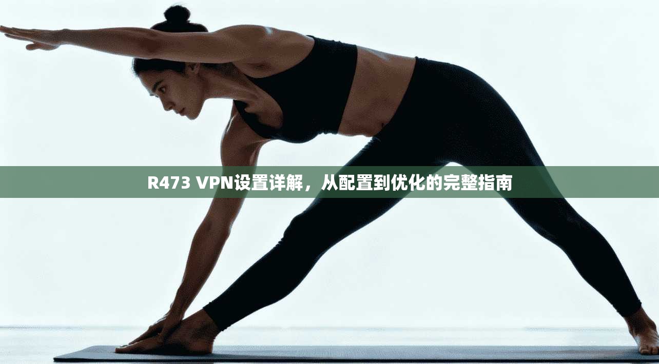 R473 VPN设置详解，从配置到优化的完整指南