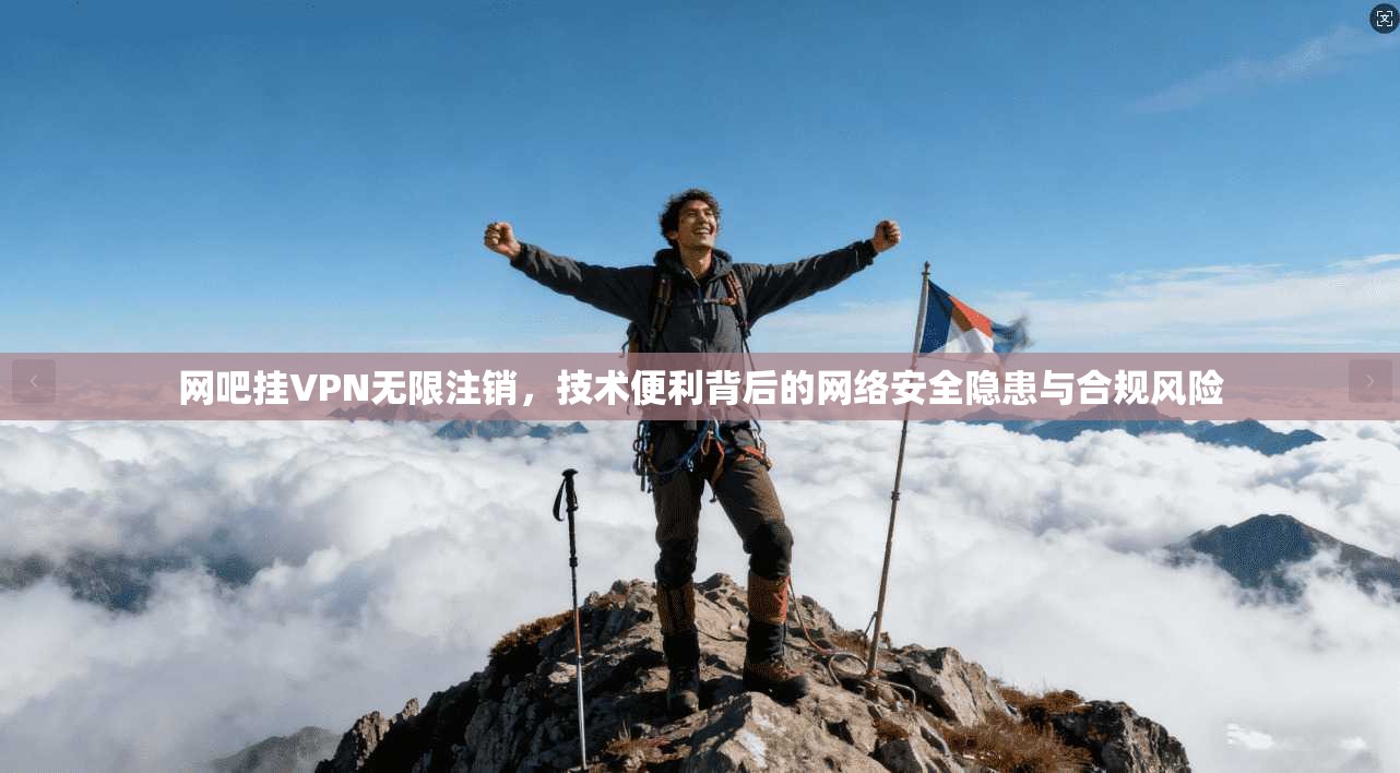 网吧挂VPN无限注销，技术便利背后的网络安全隐患与合规风险