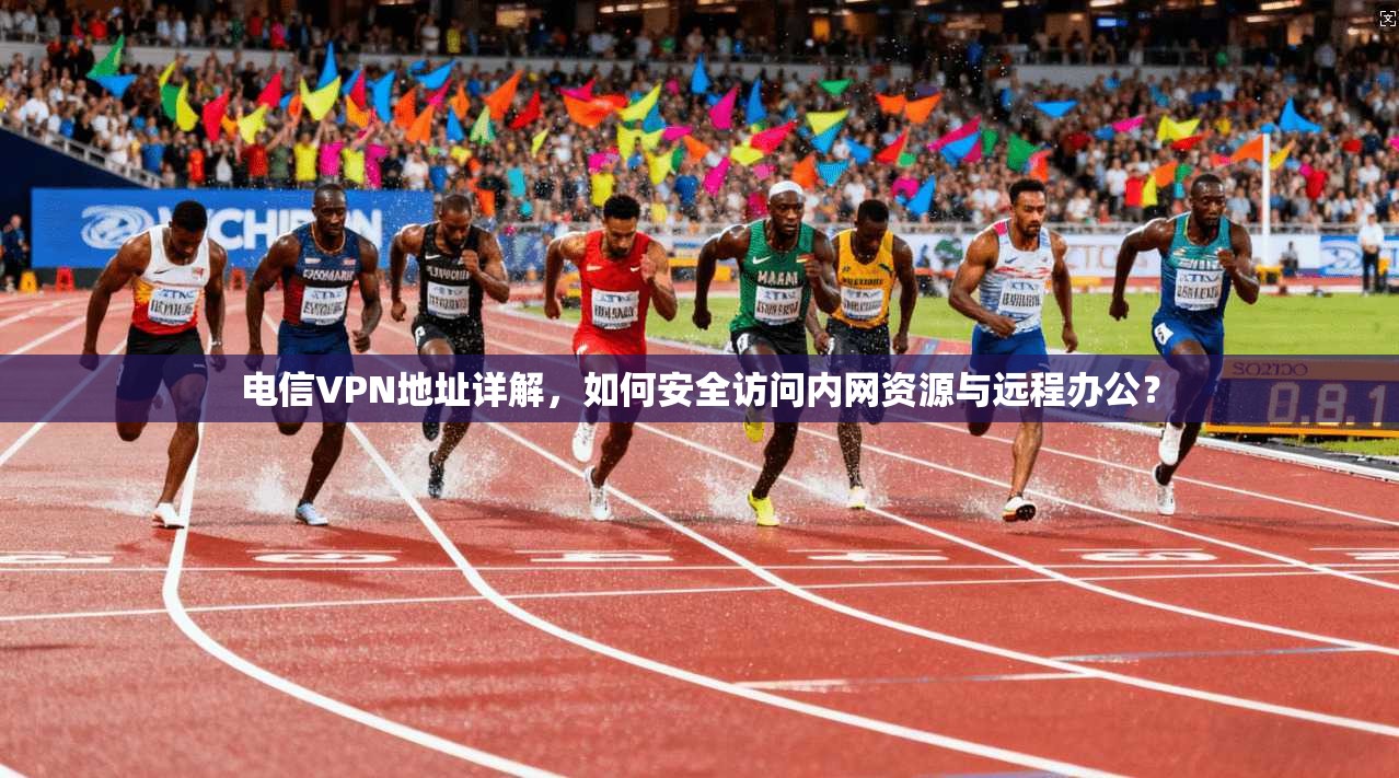 电信VPN地址详解，如何安全访问内网资源与远程办公？