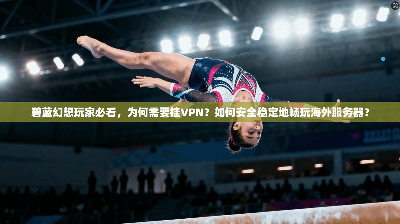 碧蓝幻想玩家必看,为何需要挂VPN?如何安全稳定地畅玩海外服务器?