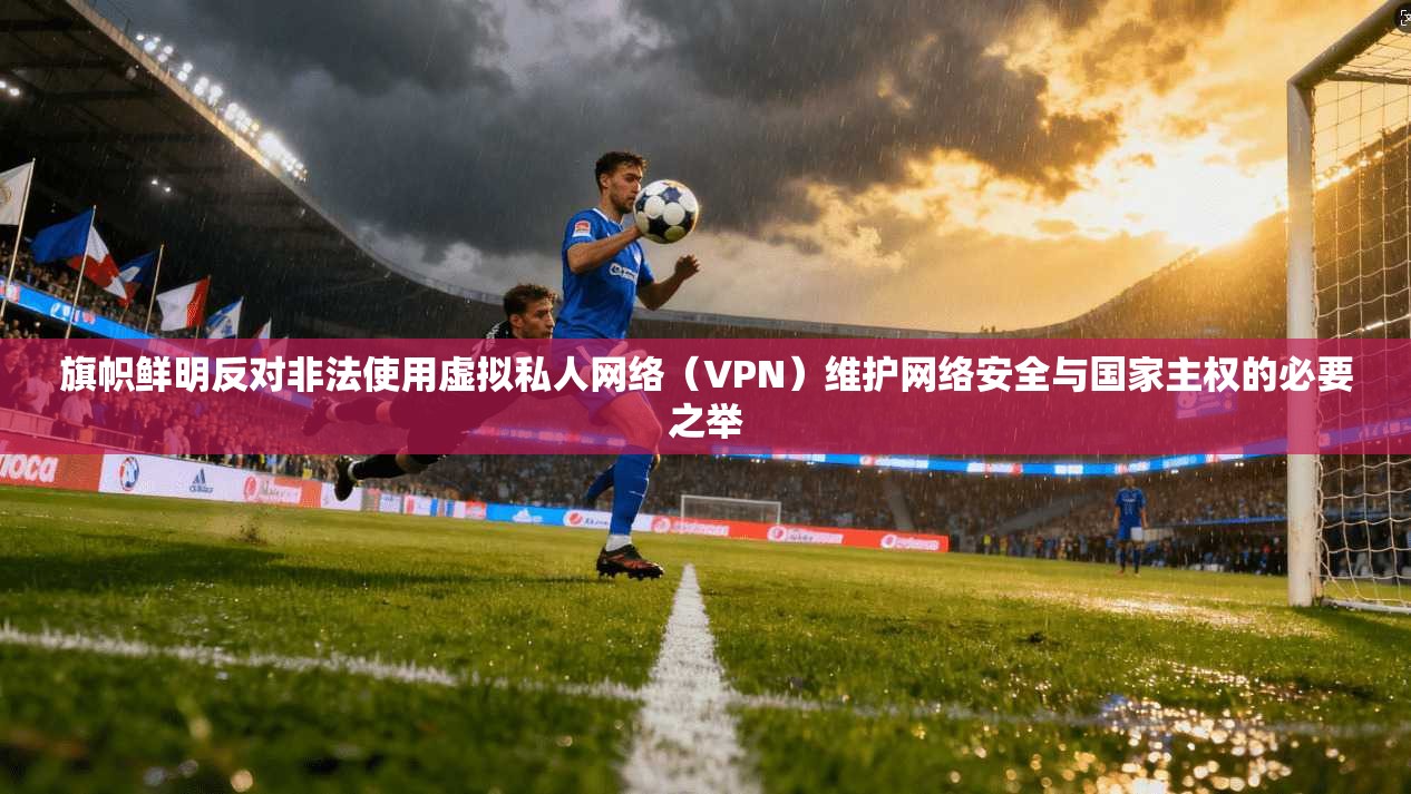 旗帜鲜明反对非法使用虚拟私人网络(VPN)维护网络安全与国家主权的必要之举 旗帜鲜明反对非法使用虚拟私人网络(VPN)维护网络安全与国家主权的必要之举