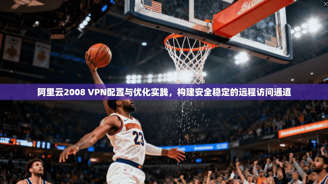 阿里云2008 VPN配置与优化实践,构建安全稳定的远程访问通道 阿里云2008 VPN配置与优化实践,构建安全稳定的远程访问通道