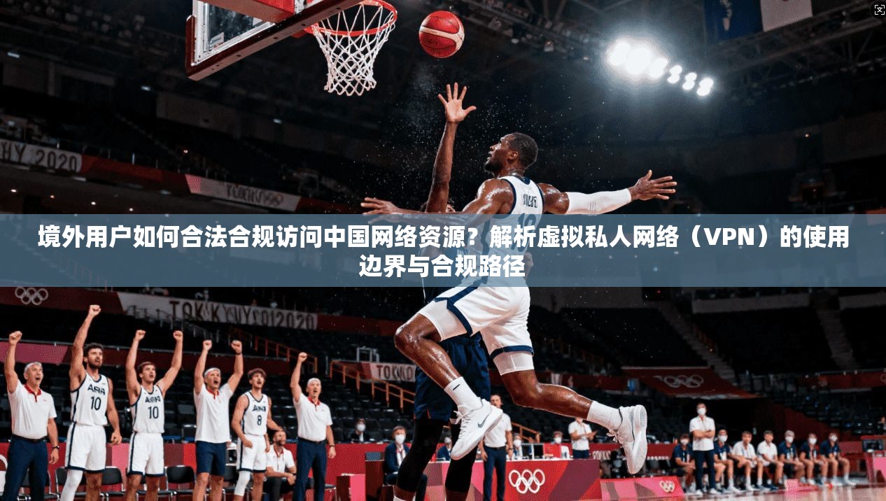 境外用户如何合法合规访问中国网络资源？解析虚拟私人网络（VPN）的使用边界与合规路径