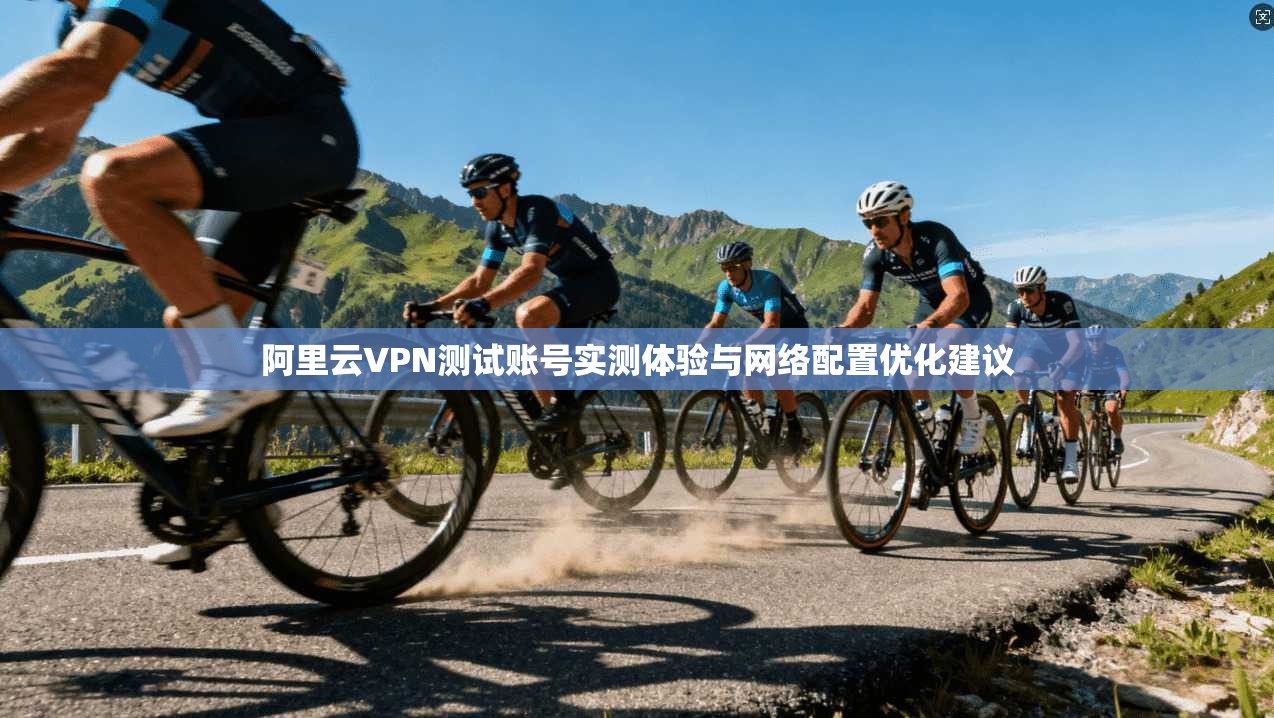 阿里云VPN测试账号实测体验与网络配置优化建议