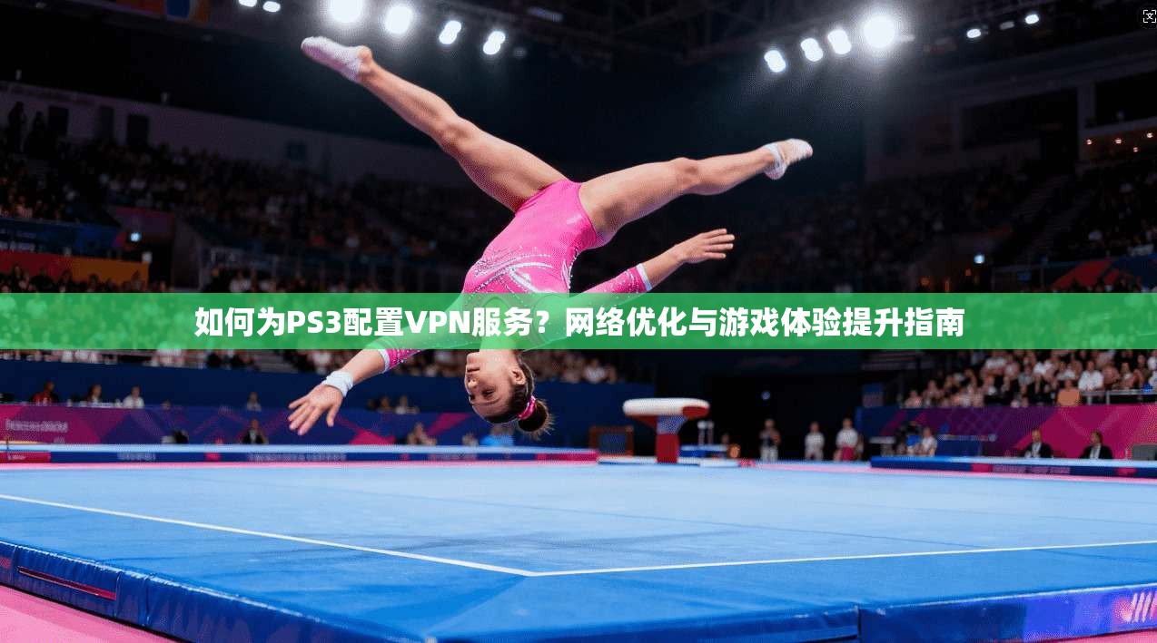 如何为PS3配置VPN服务？网络优化与游戏体验提升指南
