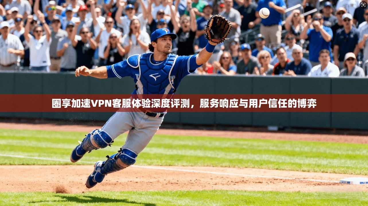 圈享加速VPN客服体验深度评测，服务响应与用户信任的博弈
