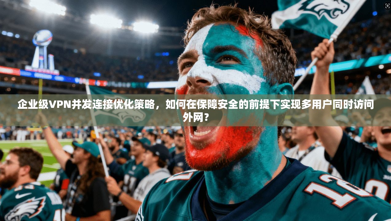 企业级VPN并发连接优化策略，如何在保障安全的前提下实现多用户同时访问外网？
