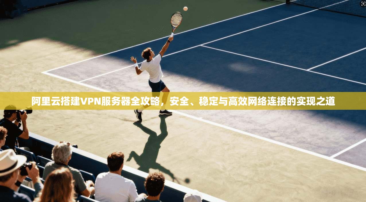 阿里云搭建VPN服务器全攻略，安全、稳定与高效网络连接的实现之道