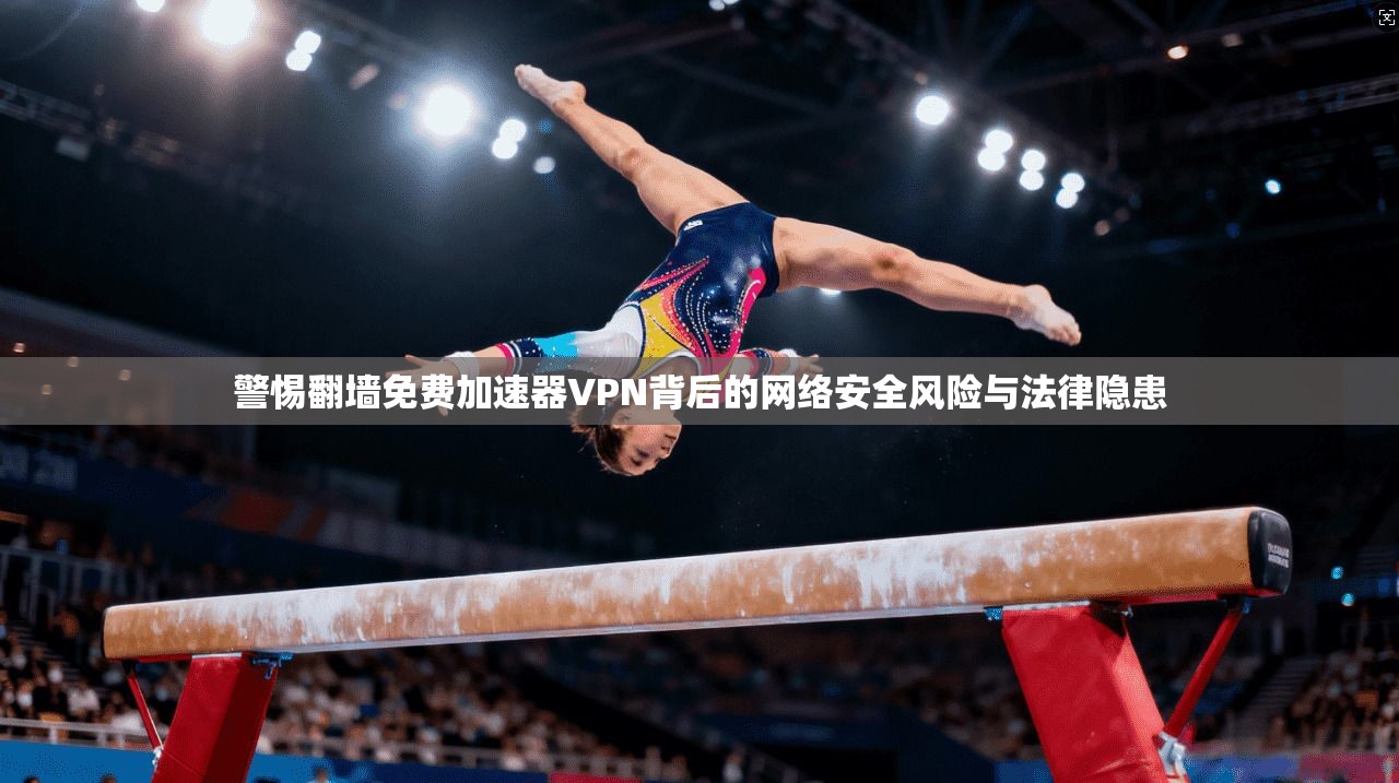 警惕翻墙免费加速器VPN背后的网络安全风险与法律隐患