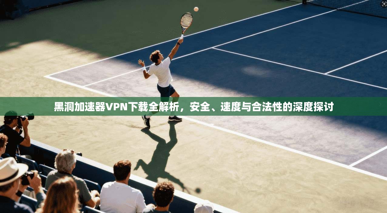黑洞加速器VPN下载全解析，安全、速度与合法性的深度探讨