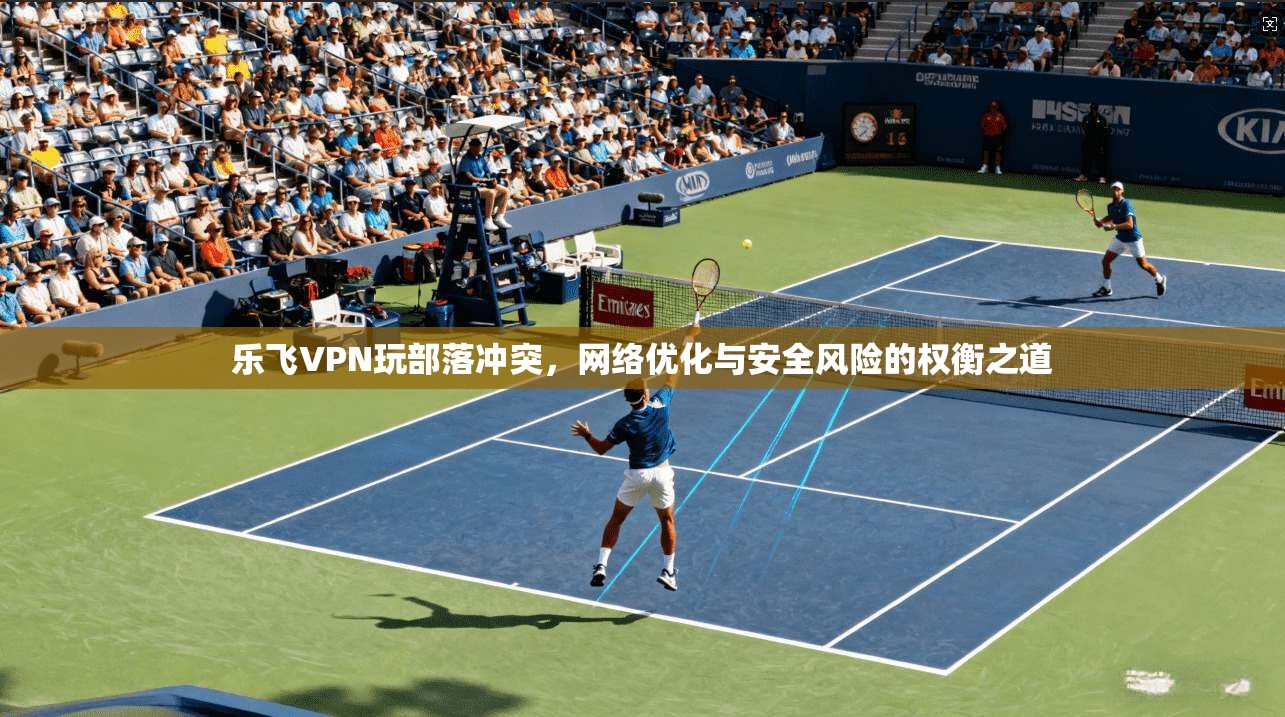 乐飞VPN玩部落冲突,网络优化与安全风险的权衡之道