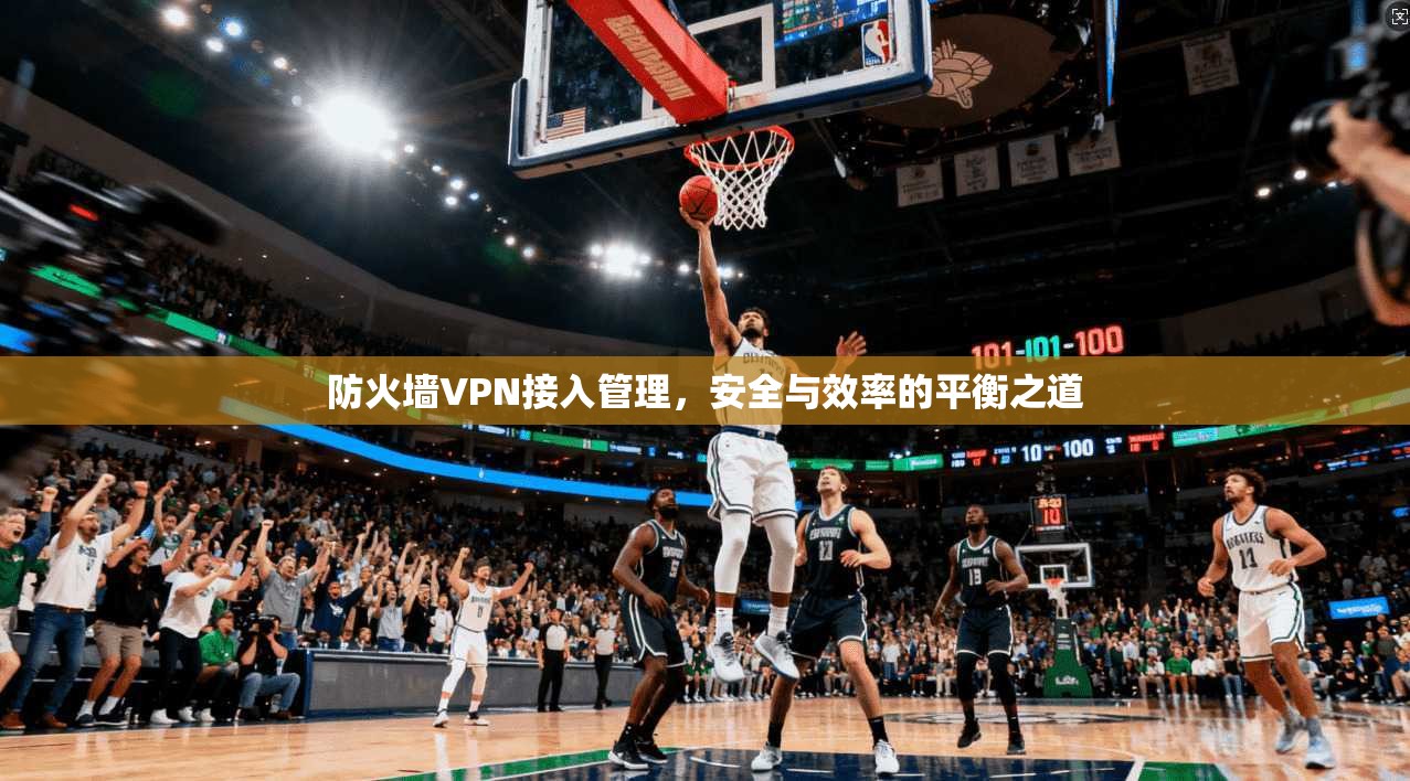 防火墙VPN接入管理,安全与效率的平衡之道