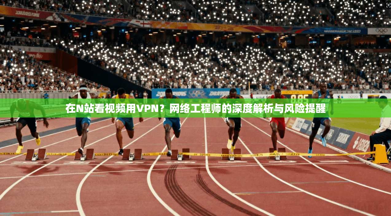 在N站看视频用VPN？网络工程师的深度解析与风险提醒