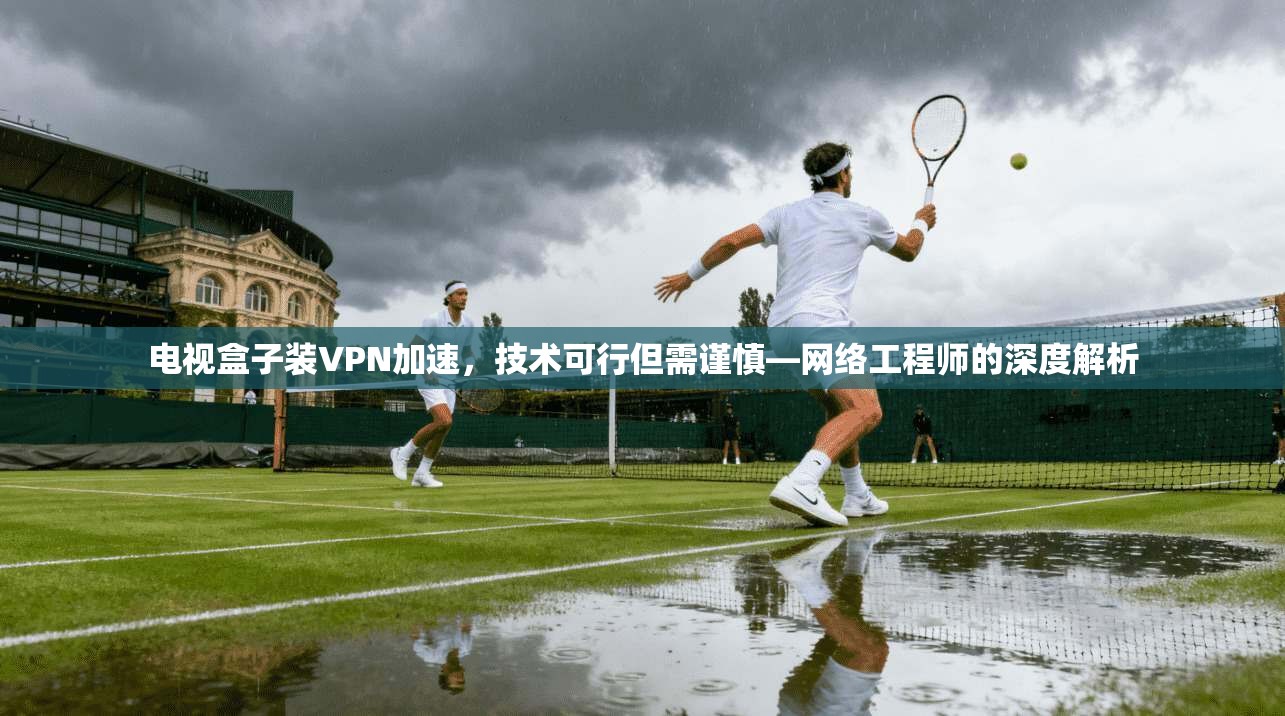 电视盒子装VPN加速，技术可行但需谨慎—网络工程师的深度解析