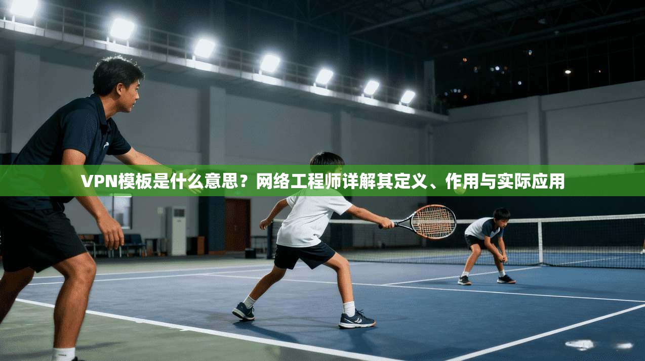 VPN模板是什么意思？网络工程师详解其定义、作用与实际应用