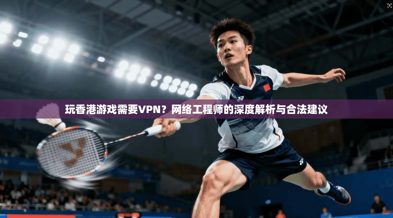 玩香港游戏需要VPN？网络工程师的深度解析与合法建议