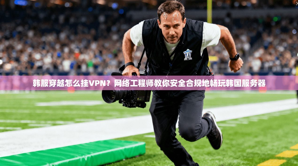 韩服穿越怎么挂VPN？网络工程师教你安全合规地畅玩韩国服务器