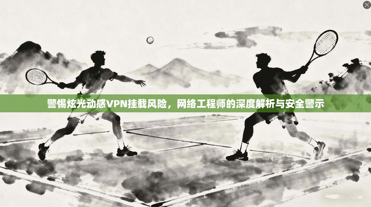 警惕炫光动感VPN挂载风险,网络工程师的深度解析与安全警示