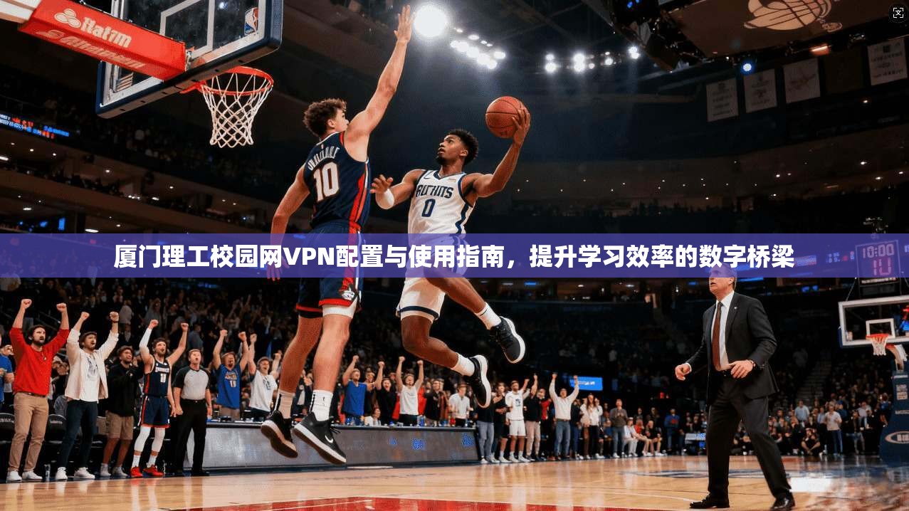 厦门理工校园网VPN配置与使用指南,提升学习效率的数字桥梁