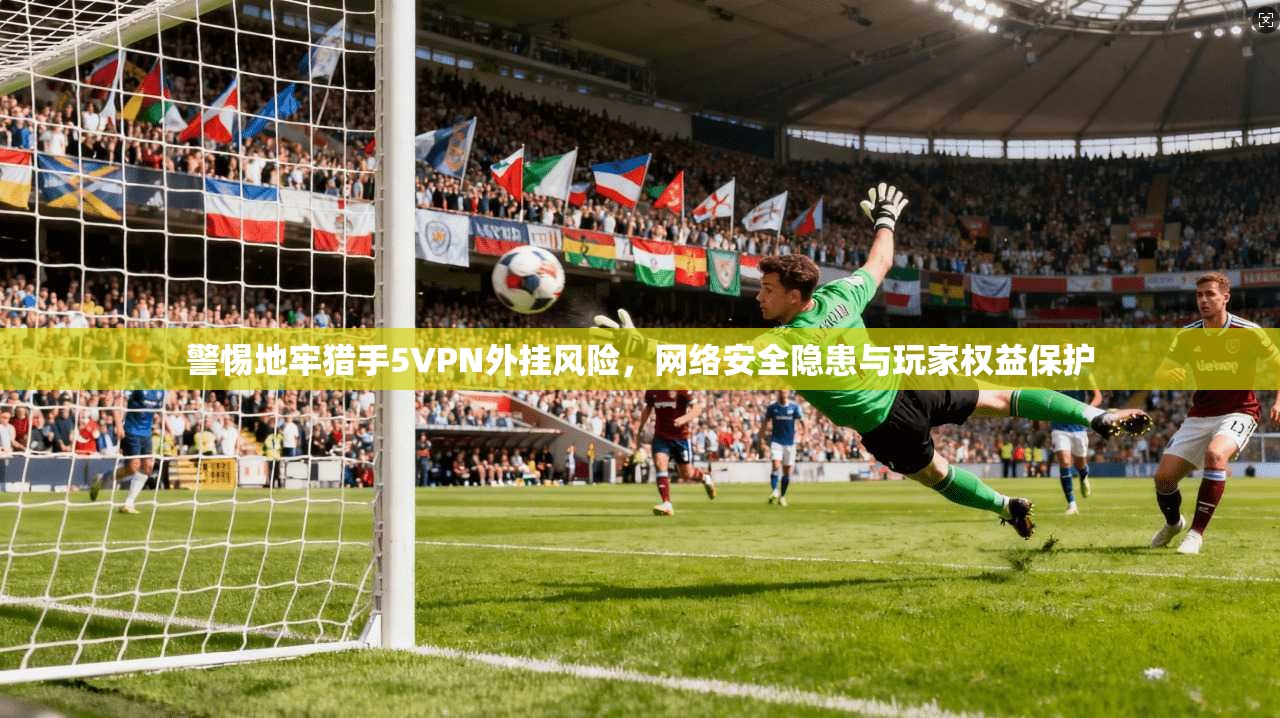 警惕地牢猎手5VPN外挂风险，网络安全隐患与玩家权益保护