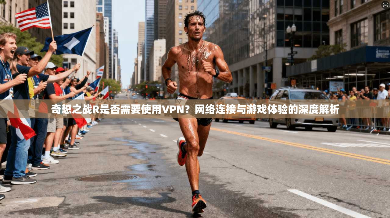 奇想之战R是否需要使用VPN?网络连接与游戏体验的深度解析