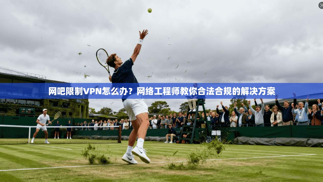 网吧限制VPN怎么办？网络工程师教你合法合规的解决方案