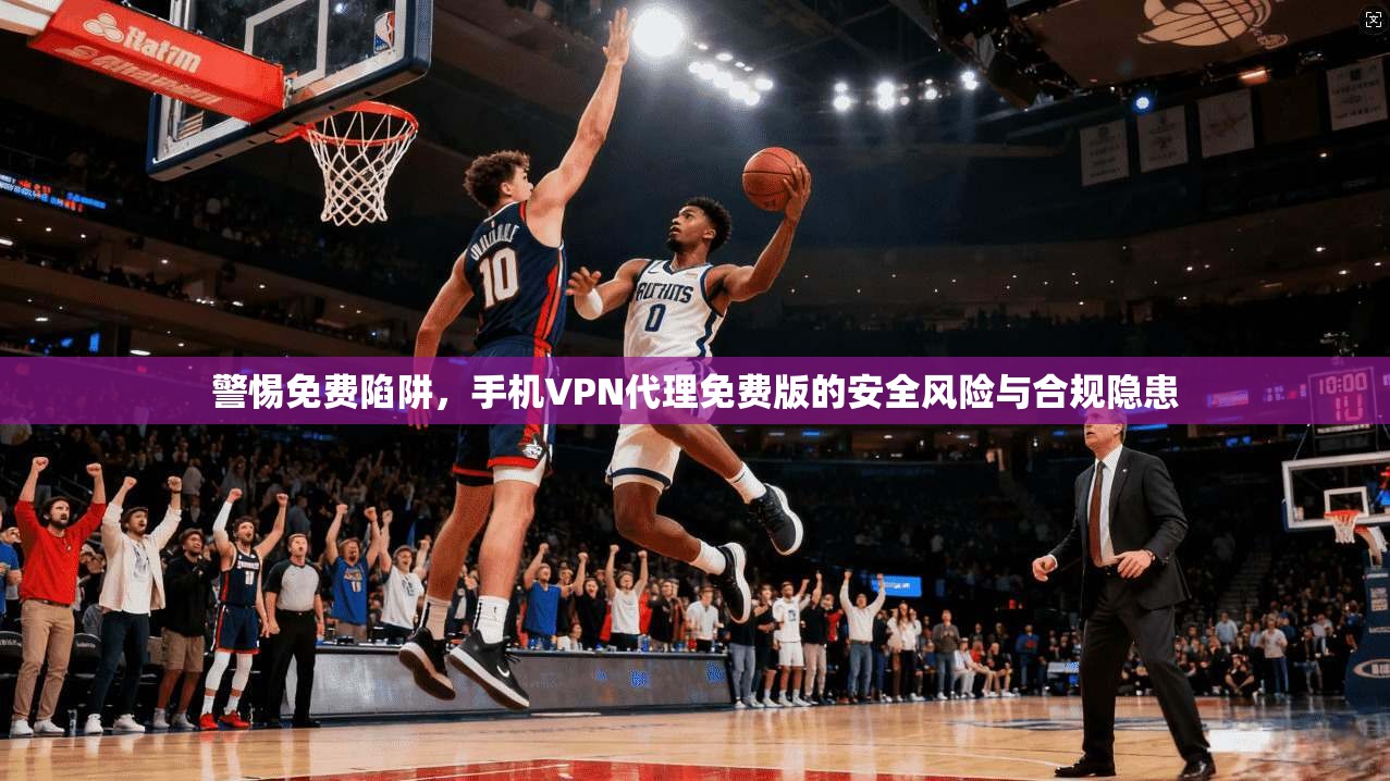 警惕免费陷阱，手机VPN代理免费版的安全风险与合规隐患