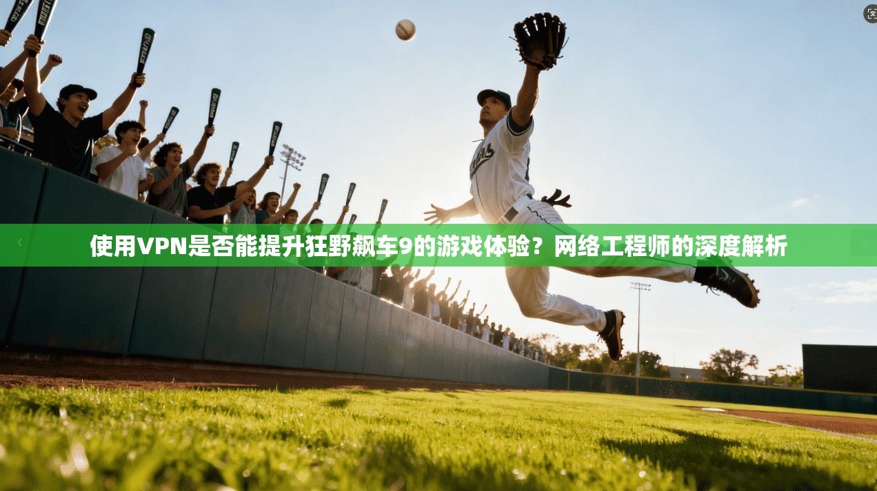 使用VPN是否能提升狂野飙车9的游戏体验?网络工程师的深度解析