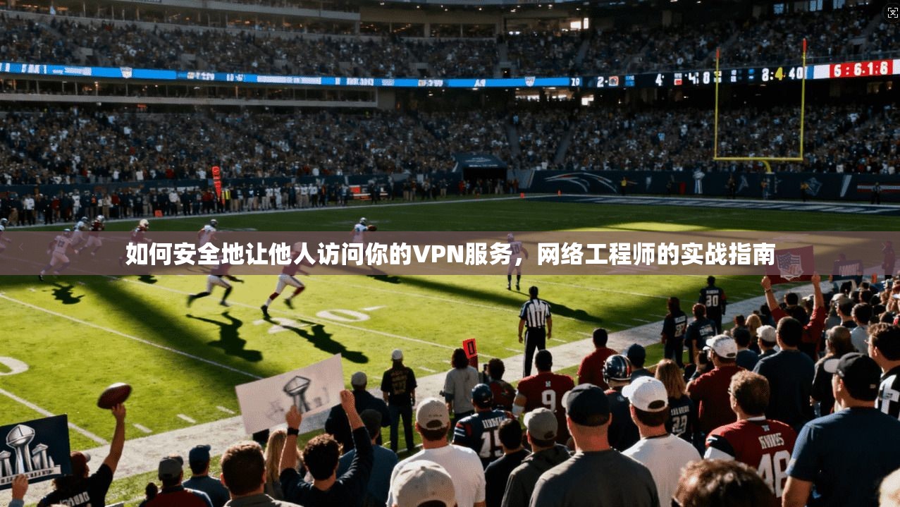 如何安全地让他人访问你的VPN服务,网络工程师的实战指南