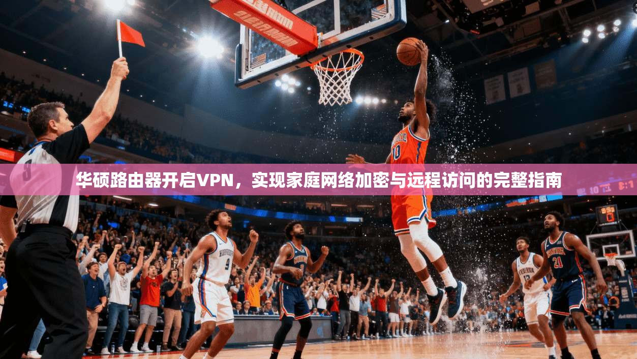 华硕路由器开启VPN,实现家庭网络加密与远程访问的完整指南
