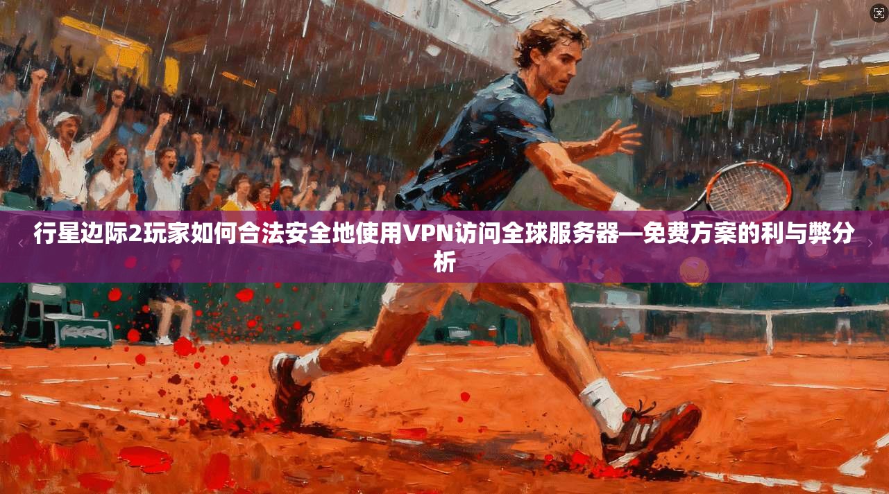 行星边际2玩家如何合法安全地使用VPN访问全球服务器—免费方案的利与弊分析