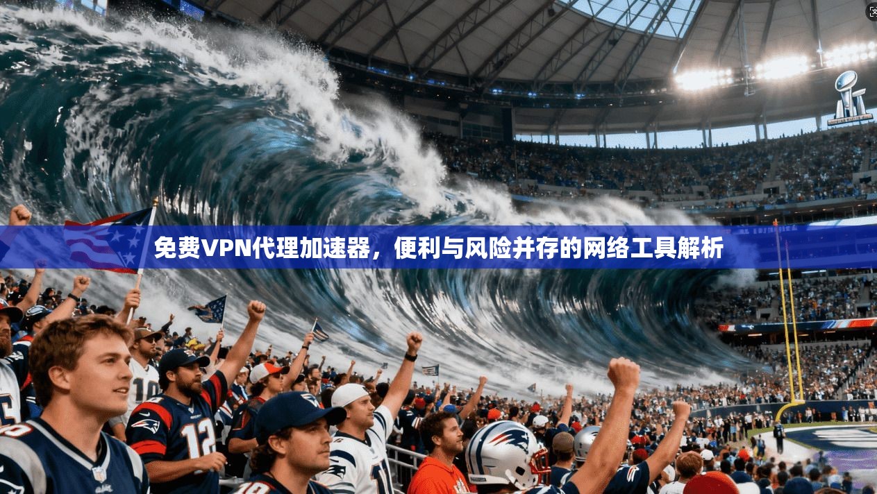 免费VPN代理加速器，便利与风险并存的网络工具解析