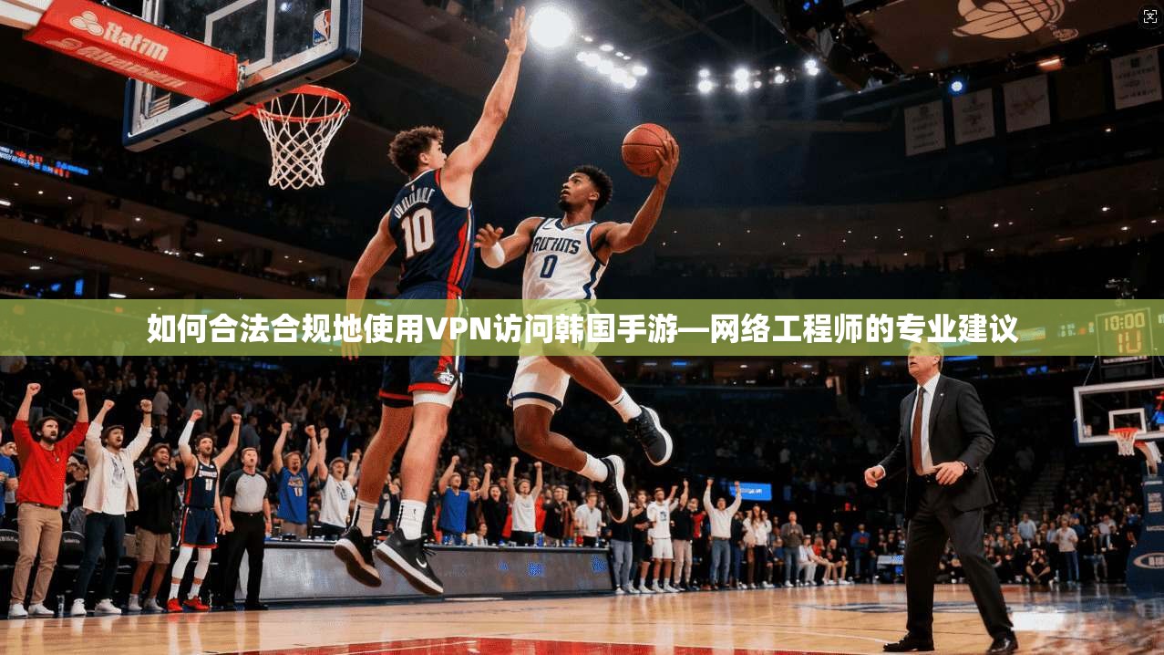 如何合法合规地使用VPN访问韩国手游—网络工程师的专业建议