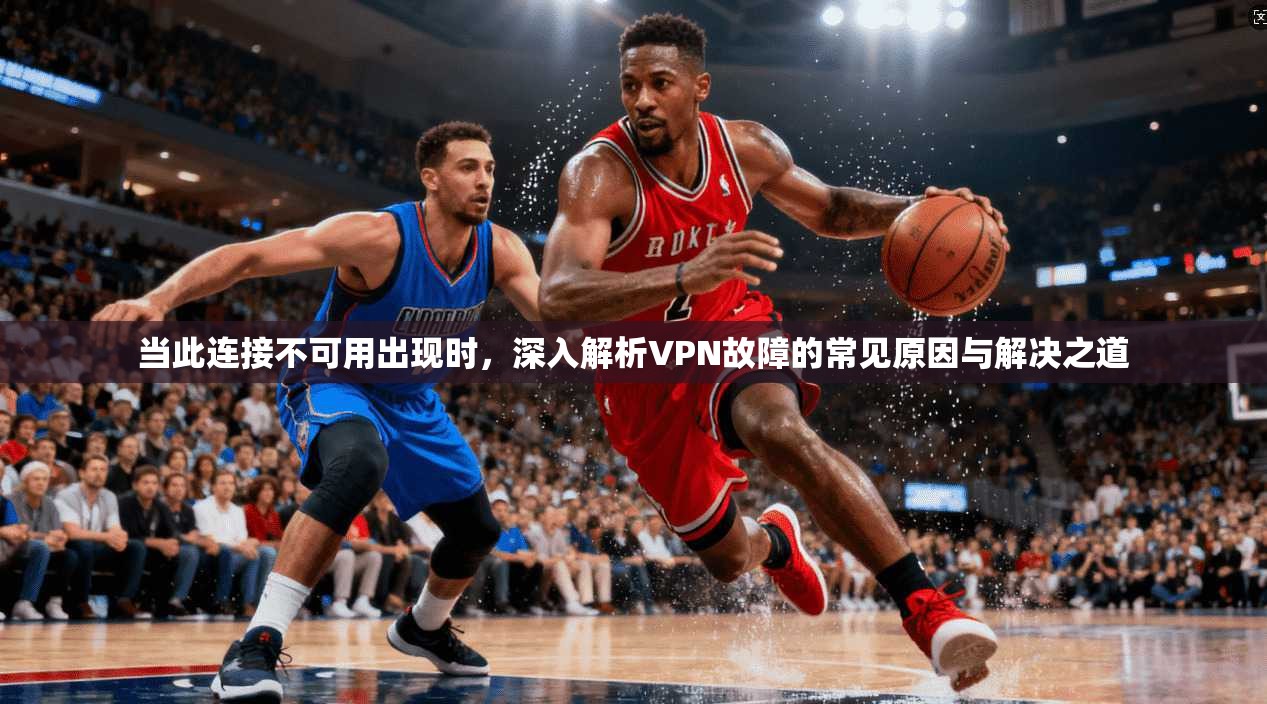 当此连接不可用出现时，深入解析VPN故障的常见原因与解决之道