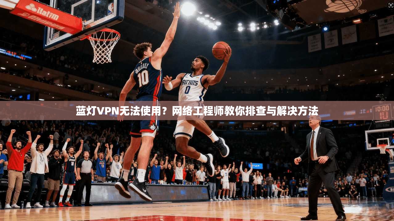 蓝灯VPN无法使用？网络工程师教你排查与解决方法