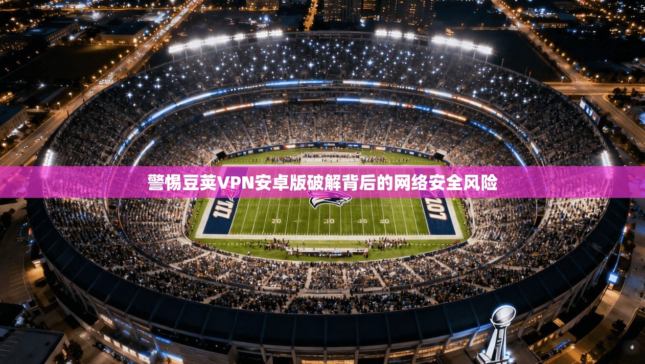 警惕豆荚VPN安卓版破解背后的网络安全风险