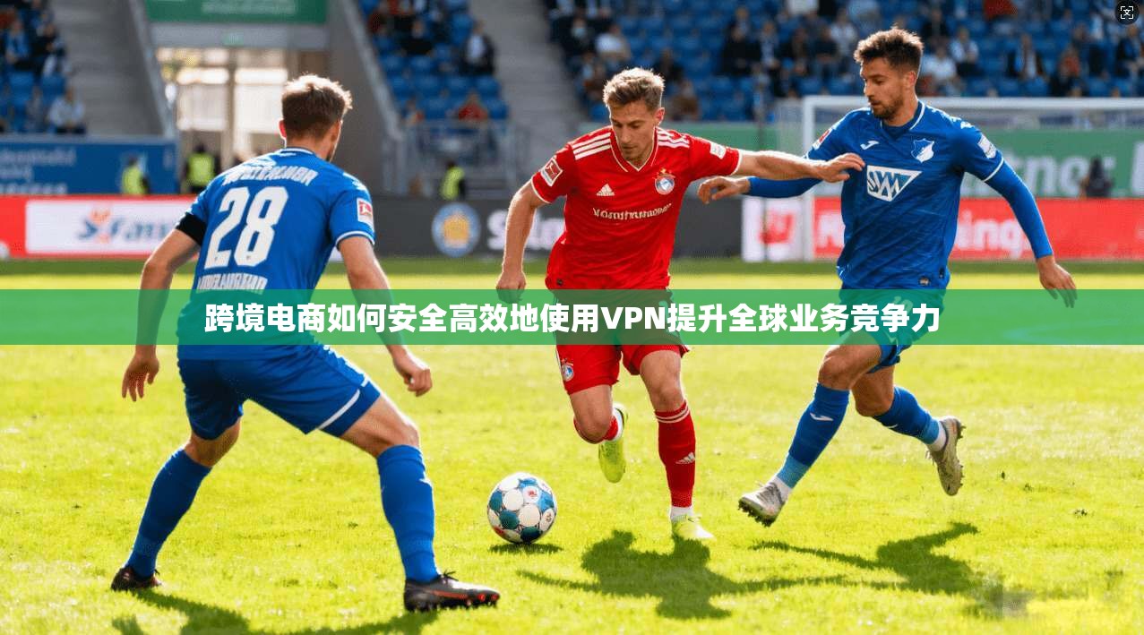 跨境电商如何安全高效地使用VPN提升全球业务竞争力 跨境电商如何安全高效地使用VPN提升全球业务竞争力