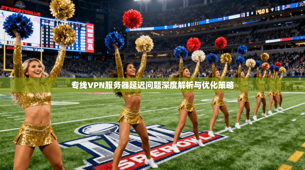 专线VPN服务器延迟问题深度解析与优化策略