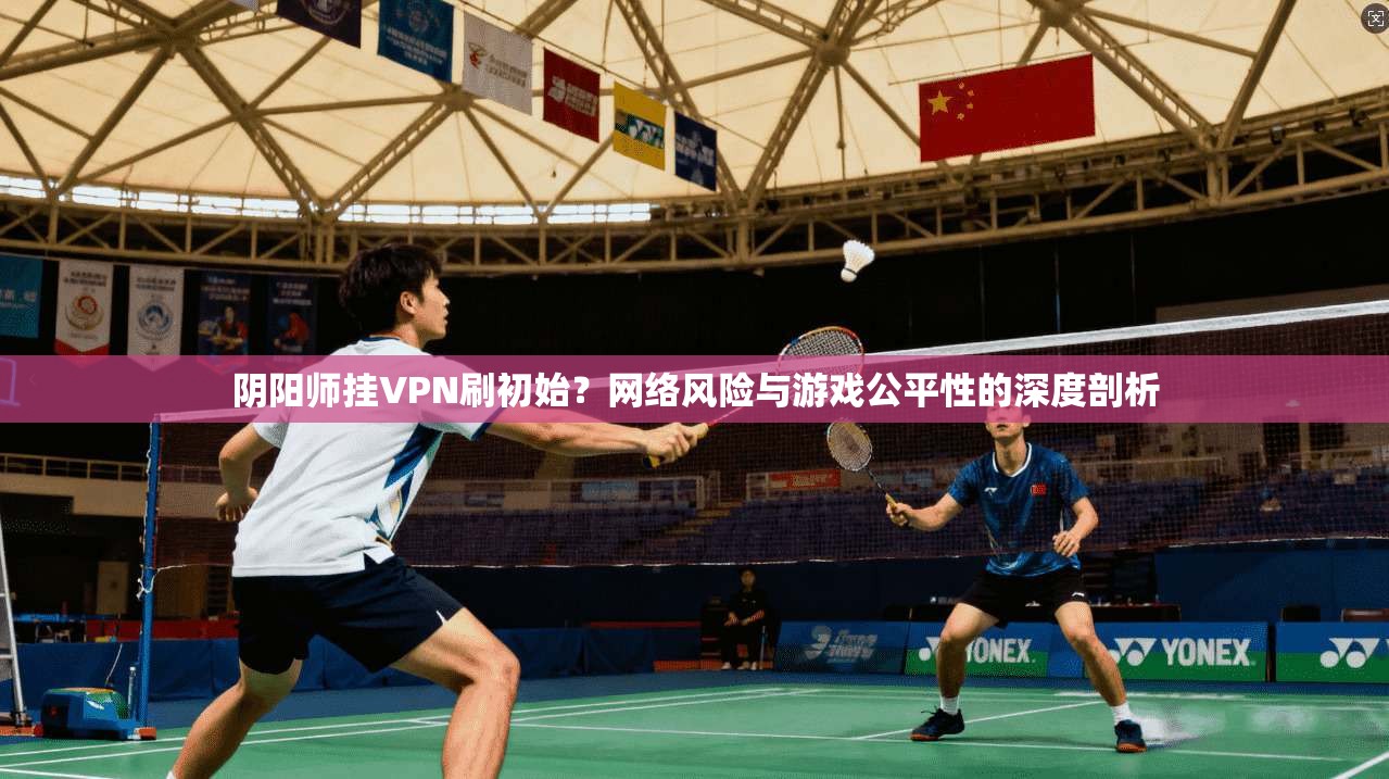 阴阳师挂VPN刷初始？网络风险与游戏公平性的深度剖析