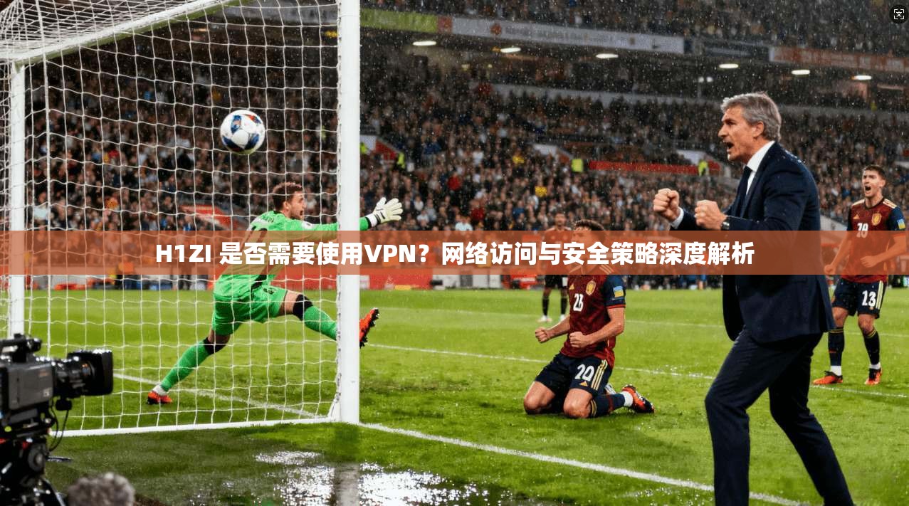 H1ZI 是否需要使用VPN?网络访问与安全策略深度解析 H1ZI 是否需要使用VPN?网络访问与安全策略深度解析