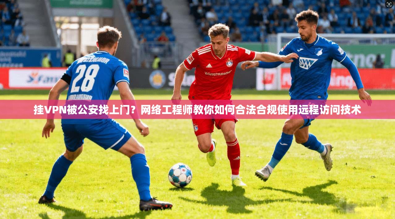 挂VPN被公安找上门?网络工程师教你如何合法合规使用远程访问技术 挂VPN被公安找上门?网络工程师教你如何合法合规使用远程访问技术