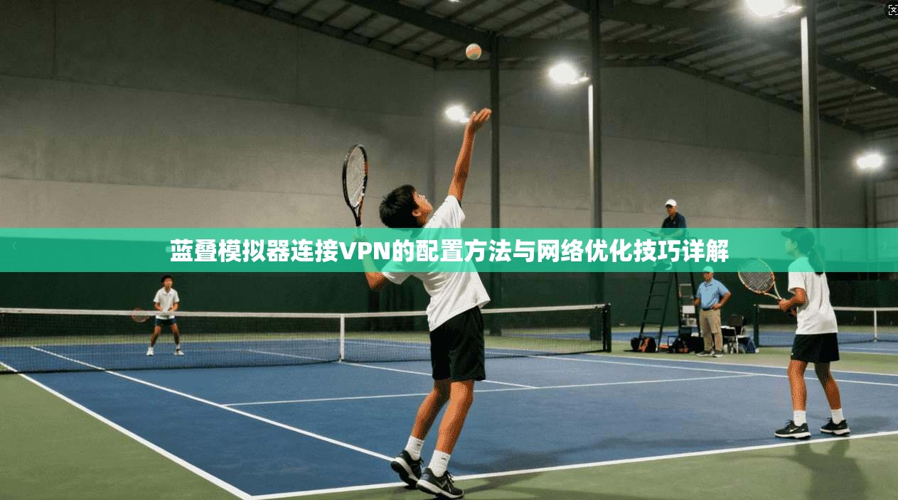蓝叠模拟器连接VPN的配置方法与网络优化技巧详解 蓝叠模拟器连接VPN的配置方法与网络优化技巧详解