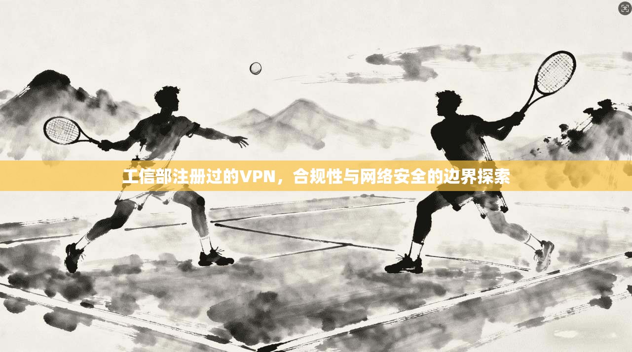 工信部注册过的VPN,合规性与网络安全的边界探索 工信部注册过的VPN,合规性与网络安全的边界探索