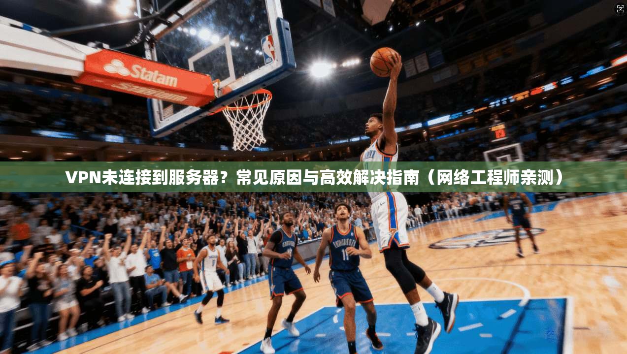 VPN未连接到服务器？常见原因与高效解决指南（网络工程师亲测）